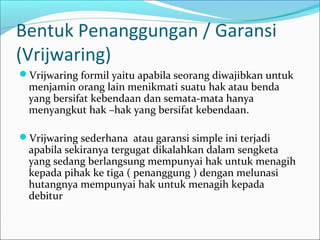 Bentuk Penanggungan / Garansi
(Vrijwaring)
Vrijwaring formil yaitu apabila seorang diwajibkan untuk
  menjamin orang lain menikmati suatu hak atau benda
  yang bersifat kebendaan dan semata-mata hanya
  menyangkut hak –hak yang bersifat kebendaan.

Vrijwaring sederhana atau garansi simple ini terjadi
  apabila sekiranya tergugat dikalahkan dalam sengketa
  yang sedang berlangsung mempunyai hak untuk menagih
  kepada pihak ke tiga ( penanggung ) dengan melunasi
  hutangnya mempunyai hak untuk menagih kepada
  debitur
 