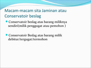 Macam-macam sita Jaminan atau
Conservatoir beslag
Conservatoir beslag atas barang miliknya
 sendiri(milik penggugat atau pemohon )

Conservatoir Beslag atas barang milik
 debitur/tergugat/termohon
 