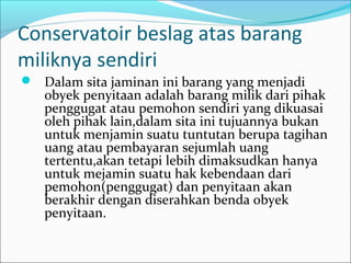 Conservatoir beslag atas barang
miliknya sendiri
 Dalam sita jaminan ini barang yang menjadi
   obyek penyitaan adalah barang milik dari pihak
   penggugat atau pemohon sendiri yang dikuasai
   oleh pihak lain,dalam sita ini tujuannya bukan
   untuk menjamin suatu tuntutan berupa tagihan
   uang atau pembayaran sejumlah uang
   tertentu,akan tetapi lebih dimaksudkan hanya
   untuk mejamin suatu hak kebendaan dari
   pemohon(penggugat) dan penyitaan akan
   berakhir dengan diserahkan benda obyek
   penyitaan.
 