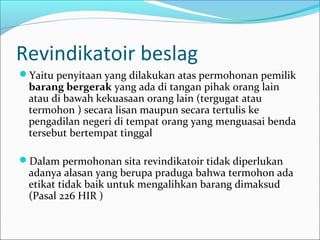 Revindikatoir beslag
Yaitu penyitaan yang dilakukan atas permohonan pemilik
 barang bergerak yang ada di tangan pihak orang lain
 atau di bawah kekuasaan orang lain (tergugat atau
 termohon ) secara lisan maupun secara tertulis ke
 pengadilan negeri di tempat orang yang menguasai benda
 tersebut bertempat tinggal

Dalam permohonan sita revindikatoir tidak diperlukan
 adanya alasan yang berupa praduga bahwa termohon ada
 etikat tidak baik untuk mengalihkan barang dimaksud
 (Pasal 226 HIR )
 