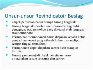 Unsur-unsur Revindicatoir Beslag
   Obyek penyitaan harus berupa barang bergerak;
   Barang bergerak tersebut merupakan barang milik
    penggugat atau pemohon yang dikuasai oleh tergugat
    atau termohon;
   Permintaan/permohonan harus diajukan kepada ketua
    pengadilan negeri yang wilayah hukumnya meliputi
    tempat tinggal termohon;
   Permohonan dapat diajukan secara lisan maupun
    tertulis;
   Barang yang menjadi obyek penyitaan harus
    diterangkan secara seksama dan terinci.
 