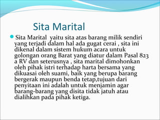 Sita Marital
Sita Marital yaitu sita atas barang milik sendiri
 yang terjadi dalam hal ada gugat cerai , sita ini
 dikenal dalam sistem hukum acara untuk
 golongan orang Barat yang diatur dalam Pasal 823
 a RV dan seterusnya , sita marital dimohonkan
 oleh pihak istri terhadap harta bersama yang
 dikuasai oleh suami, baik yang berupa barang
 bergerak maupun benda tetap,tujuan dari
 penyitaan ini adalah untuk menjamin agar
 barang-barang yang disita tidak jatuh atau
 dialihkan pada pihak ketiga.
 