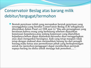 Conservatoir Beslag atas barang milik
debitur/tergugat/termohon
   Bentuk penyitaan inilah yang merupakan bentuk penyitaan yang
    sesungguhnya yang bersifat Conservatoir Beslag (CB) sebagimana
    ditentukan dalam Pasal 227 HIR ayat (1) “Jika ada persangkaan yang
    beralasan,bahwa orang yang berhutang sebelum dijatuhkan
    keputusan kepadanya,atau sedang keputusan yang dijatuhkan
    kepadanya,belum dapat dijalankan,berusaha akan menggelapkan
    atau akan mengankut barangnya ,baik yang tetap maupun tidak
    tetap dengan maksud akan menjauhkan barang itu dari penagih
    hutang,maka ketua atas permohonan pihak yang berkepentingan
    untuk itu (pemohon/penggugat) dapat memberikan perintah
    supaya barang itu disita untuk menjaga hak pemohon……”.
 