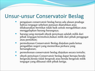Unsur-unsur Conservatoir Beslag
       pengajuan conservatoir beslag harus ada alasan praduga
        bahwa tergugat sebelum putusan dijatuhkan atau
        dilaksanakan beritikat tidak baik untuk mengalihkan atau
        menggelapkan barang-barangnya;
       barang yang menjadi obyek penyitaan adalah milik dari
        pihak tergugat/termohon,bukan milik dari pihak penggugat
        atau pemohon;
       permohonan Conservatoir Beslag diajukan pada ketua
        pengadilan negeri yang memeriksa perkara yang
        bersangkutan;
       permohonan conservatoir beslag diajukan secara tertulis;
       obyek penyitaan Conservatoir beslag dapat berupa benda
        bergerak,benda tidak bergerak atau benda bergerak milik
        tergugat yang dikuasai oleh pihak ketiga.
 