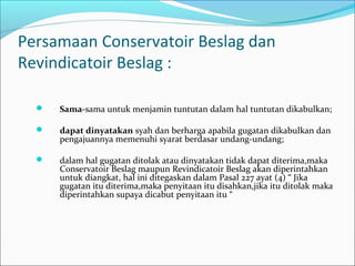 Persamaan Conservatoir Beslag dan
Revindicatoir Beslag :

     Sama-sama untuk menjamin tuntutan dalam hal tuntutan dikabulkan;

     dapat dinyatakan syah dan berharga apabila gugatan dikabulkan dan
      pengajuannya memenuhi syarat berdasar undang-undang;

     dalam hal gugatan ditolak atau dinyatakan tidak dapat diterima,maka
      Conservatoir Beslag maupun Revindicatoir Beslag akan diperintahkan
      untuk diangkat, hal ini ditegaskan dalam Pasal 227 ayat (4) “ Jika
      gugatan itu diterima,maka penyitaan itu disahkan,jika itu ditolak maka
      diperintahkan supaya dicabut penyitaan itu “
 