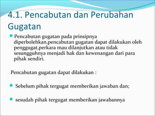 4.1. Pencabutan dan Perubahan
Gugatan
Pencabutan gugatan pada prinsipnya
 diperbolehkan,pencabutan gugatan dapat dilakukan oleh
 penggugat,perkara mau dilanjutkan atau tidak
 sesungguhnya menjadi hak dan kewenangan dari para
 pihak sendiri.

Pencabutan gugatan dapat dilakukan :

 Sebelum pihak tergugat memberikan jawaban dan;

 sesudah pihak tergugat memberikan jawabannya
 