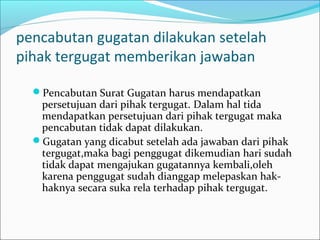 pencabutan gugatan dilakukan setelah
pihak tergugat memberikan jawaban

  Pencabutan Surat Gugatan harus mendapatkan
   persetujuan dari pihak tergugat. Dalam hal tida
   mendapatkan persetujuan dari pihak tergugat maka
   pencabutan tidak dapat dilakukan.
  Gugatan yang dicabut setelah ada jawaban dari pihak
   tergugat,maka bagi penggugat dikemudian hari sudah
   tidak dapat mengajukan gugatannya kembali,oleh
   karena penggugat sudah dianggap melepaskan hak-
   haknya secara suka rela terhadap pihak tergugat.
 