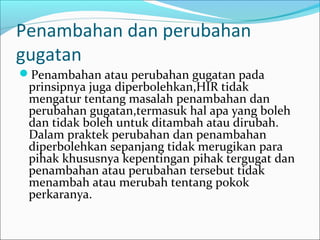 Penambahan dan perubahan
gugatan
Penambahan atau perubahan gugatan pada
 prinsipnya juga diperbolehkan,HIR tidak
 mengatur tentang masalah penambahan dan
 perubahan gugatan,termasuk hal apa yang boleh
 dan tidak boleh untuk ditambah atau dirubah.
 Dalam praktek perubahan dan penambahan
 diperbolehkan sepanjang tidak merugikan para
 pihak khususnya kepentingan pihak tergugat dan
 penambahan atau perubahan tersebut tidak
 menambah atau merubah tentang pokok
 perkaranya.
 