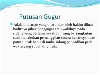 Putusan Gugur
Adalah putusan yang dijatuhkan oleh hakim diluar
 hadirnya pihak penggugat atau wakilnya pada
 sidang yang pertama sekalipun yang bersangkutan
 sudah dilakukan pemanggilan secara benar,syah dan
 patut untuk hadir di muka sidang pengadilan pada
 waktu yang sudah ditentukan
 