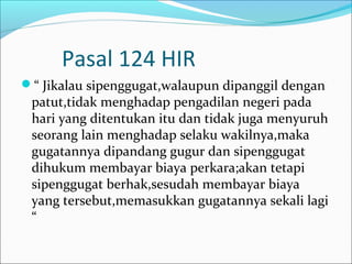 Pasal 124 HIR
“ Jikalau sipenggugat,walaupun dipanggil dengan
 patut,tidak menghadap pengadilan negeri pada
 hari yang ditentukan itu dan tidak juga menyuruh
 seorang lain menghadap selaku wakilnya,maka
 gugatannya dipandang gugur dan sipenggugat
 dihukum membayar biaya perkara;akan tetapi
 sipenggugat berhak,sesudah membayar biaya
 yang tersebut,memasukkan gugatannya sekali lagi
 “
 