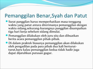 Pemanggilan Benar,Syah dan Patut
Surat panggilan harus memperhatikan masa tenggang
 waktu yang patut antara diterimanya pemanggilan dengan
 waktu sidang,sekurang-kurangnya panggilan disampaikan
 tiga hari kerja sebelum sidang dimulai.
Pemanggilan dilakukan oleh juru sita dan dibuatkan
 berita acara pemanggilan pihak-pihak.
Di dalam praktek biasanya pemanggilan akan dilakukan
 oleh pengadilan pada para pihak dua kali berturut-
 turut,baru kalau pemanggilan kedua tidak hadir juga
 dapat dijatuhkan putusan gugur.
 
