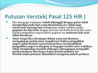 Putusan Verstek( Pasal 125 HIR )
   Jika sitergugat,walaupun sudah dipanggil dengan patut tidak
    menghadap pada hari yang ditentukan,dan tidak juga
    menyuruh seorang lain menghadap selaku wakilnya,maka
    gugatan itu diterima dengan putusan tak hadir,kecuali jika nyata
    kepada pengadilan negeri,bahwa gugatan itu melawan hak atau
    tidak beralasan
   Akan tetapi jika sitergugat dalam surat jawabannya
    mengajukan perlawanan (tangkisan) bahwa pengadilan
    negeri tidak berhak menerima perkara itu,hendaklah
    pengadilan negeri,walaupun si tergugat sendiri atau wakilnya
    tidak menghadap,sesudah didengar sipenggugat,mengadili
    perlawanannya dan hanya kalau perlawanannya itu
    ditolak,maka putusan dijatuhkan mengenai pokok perkara.
 