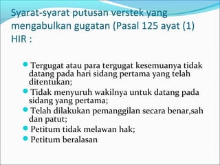 Syarat-syarat putusan verstek yang
mengabulkan gugatan (Pasal 125 ayat (1)
HIR :

  Tergugat atau para tergugat kesemuanya tidak
   datang pada hari sidang pertama yang telah
   ditentukan;
  Tidak menyuruh wakilnya untuk datang pada
   sidang yang pertama;
  Telah dilakukan pemanggilan secara benar,sah
   dan patut;
  Petitum tidak melawan hak;
  Petitum beralasan
 