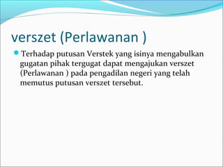 verszet (Perlawanan )
Terhadap putusan Verstek yang isinya mengabulkan
 gugatan pihak tergugat dapat mengajukan verszet
 (Perlawanan ) pada pengadilan negeri yang telah
 memutus putusan verszet tersebut.
 