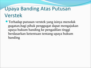 Upaya Banding Atas Putusan
Verstek
Terhadap putusan verstek yang isinya menolak
 gugatan,bagi pihak penggugat dapat mengajukan
 upaya hukum banding ke pengadilan tinggi
 berdasarkan ketentuan tentang upaya hukum
 banding
 