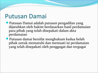 Putusan Damai
Putusan Damai adalah putusan pengadilan yang
 dijatuhkan oleh hakim berdasarkan hasil perdamaian
 para pihak yang telah disepakati dalam akta
 perdamaian
Putusan damai bersifat menghukum kedua belah
 pihak untuk mematuhi dan mentaati isi perdamaian
 yang telah disepakati oleh penggugat dan tergugat
 