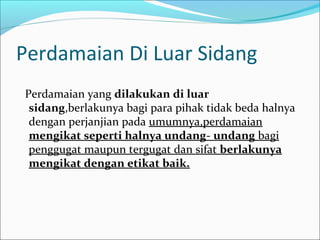 Perdamaian Di Luar Sidang
Perdamaian yang dilakukan di luar
 sidang,berlakunya bagi para pihak tidak beda halnya
 dengan perjanjian pada umumnya,perdamaian
 mengikat seperti halnya undang- undang bagi
 penggugat maupun tergugat dan sifat berlakunya
 mengikat dengan etikat baik.
 