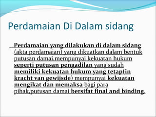 Perdamaian Di Dalam sidang
 Perdamaian yang dilakukan di dalam sidang
 (akta perdamaian) yang dikuatkan dalam bentuk
 putusan damai,mempunyai kekuatan hukum
 seperti putusan pengadilan yang sudah
 memiliki kekuatan hukum yang tetap(in
 kracht van gewijsde) mempunyai kekuatan
 mengikat dan memaksa bagi para
 pihak,putusan damai bersifat final and binding.
 