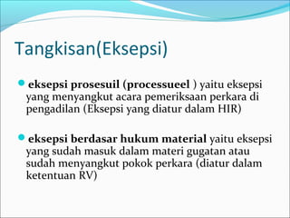 Tangkisan(Eksepsi)
eksepsi prosesuil (processueel ) yaitu eksepsi
 yang menyangkut acara pemeriksaan perkara di
 pengadilan (Eksepsi yang diatur dalam HIR)

eksepsi berdasar hukum material yaitu eksepsi
 yang sudah masuk dalam materi gugatan atau
 sudah menyangkut pokok perkara (diatur dalam
 ketentuan RV)
 