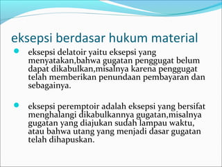 eksepsi berdasar hukum material
 eksepsi delatoir yaitu eksepsi yang
   menyatakan,bahwa gugatan penggugat belum
   dapat dikabulkan,misalnya karena penggugat
   telah memberikan penundaan pembayaran dan
   sebagainya.

 eksepsi peremptoir adalah eksepsi yang bersifat
   menghalangi dikabulkannya gugatan,misalnya
   gugatan yang diajukan sudah lampau waktu,
   atau bahwa utang yang menjadi dasar gugatan
   telah dihapuskan.
 