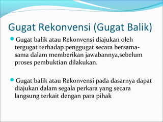 Gugat Rekonvensi (Gugat Balik)
Gugat balik atau Rekonvensi diajukan oleh
 tergugat terhadap penggugat secara bersama-
 sama dalam memberikan jawabannya,sebelum
 proses pembuktian dilakukan.

Gugat balik atau Rekonvensi pada dasarnya dapat
 diajukan dalam segala perkara yang secara
 langsung terkait dengan para pihak
 