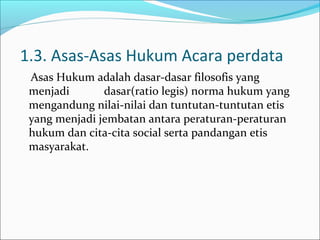 1.3. Asas-Asas Hukum Acara perdata
 Asas Hukum adalah dasar-dasar filosofis yang
 menjadi       dasar(ratio legis) norma hukum yang
 mengandung nilai-nilai dan tuntutan-tuntutan etis
 yang menjadi jembatan antara peraturan-peraturan
 hukum dan cita-cita social serta pandangan etis
 masyarakat.
 