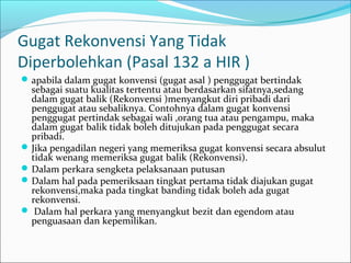 Gugat Rekonvensi Yang Tidak
Diperbolehkan (Pasal 132 a HIR )
 apabila dalam gugat konvensi (gugat asal ) penggugat bertindak
  sebagai suatu kualitas tertentu atau berdasarkan sifatnya,sedang
  dalam gugat balik (Rekonvensi )menyangkut diri pribadi dari
  penggugat atau sebaliknya. Contohnya dalam gugat konvensi
  penggugat pertindak sebagai wali ,orang tua atau pengampu, maka
  dalam gugat balik tidak boleh ditujukan pada penggugat secara
  pribadi.
 Jika pengadilan negeri yang memeriksa gugat konvensi secara absulut
  tidak wenang memeriksa gugat balik (Rekonvensi).
 Dalam perkara sengketa pelaksanaan putusan
 Dalam hal pada pemeriksaan tingkat pertama tidak diajukan gugat
  rekonvensi,maka pada tingkat banding tidak boleh ada gugat
  rekonvensi.
 Dalam hal perkara yang menyangkut bezit dan egendom atau
  penguasaan dan kepemilikan.
 