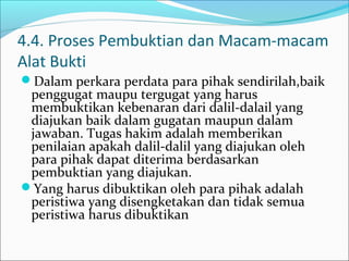 4.4. Proses Pembuktian dan Macam-macam
Alat Bukti
Dalam perkara perdata para pihak sendirilah,baik
 penggugat maupu tergugat yang harus
 membuktikan kebenaran dari dalil-dalail yang
 diajukan baik dalam gugatan maupun dalam
 jawaban. Tugas hakim adalah memberikan
 penilaian apakah dalil-dalil yang diajukan oleh
 para pihak dapat diterima berdasarkan
 pembuktian yang diajukan.
Yang harus dibuktikan oleh para pihak adalah
 peristiwa yang disengketakan dan tidak semua
 peristiwa harus dibuktikan
 