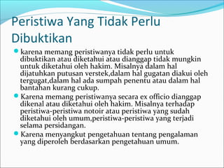 Peristiwa Yang Tidak Perlu
Dibuktikan
karena memang peristiwanya tidak perlu untuk
 dibuktikan atau diketahui atau dianggap tidak mungkin
 untuk diketahui oleh hakim. Misalnya dalam hal
 dijatuhkan putusan verstek,dalam hal gugatan diakui oleh
 tergugat,dalam hal ada sumpah penentu atau dalam hal
 bantahan kurang cukup.
Karena memang peristiwanya secara ex officio dianggap
 dikenal atau diketahui oleh hakim. Misalnya terhadap
 peristiwa-peristiwa notoir atau peristiwa yang sudah
 diketahui oleh umum,peristiwa-peristiwa yang terjadi
 selama persidangan.
Karena menyangkut pengetahuan tentang pengalaman
 yang diperoleh berdasarkan pengetahuan umum.
 