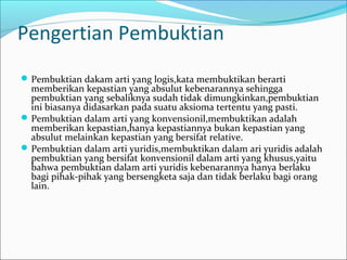 Pengertian Pembuktian
 Pembuktian dakam arti yang logis,kata membuktikan berarti
  memberikan kepastian yang absulut kebenarannya sehingga
  pembuktian yang sebaliknya sudah tidak dimungkinkan,pembuktian
  ini biasanya didasarkan pada suatu aksioma tertentu yang pasti.
 Pembuktian dalam arti yang konvensionil,membuktikan adalah
  memberikan kepastian,hanya kepastiannya bukan kepastian yang
  absulut melainkan kepastian yang bersifat relative.
 Pembuktian dalam arti yuridis,membuktikan dalam ari yuridis adalah
  pembuktian yang bersifat konvensionil dalam arti yang khusus,yaitu
  bahwa pembuktian dalam arti yuridis kebenarannya hanya berlaku
  bagi pihak-pihak yang bersengketa saja dan tidak berlaku bagi orang
  lain.
 