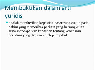 Membuktikan dalam arti
yuridis
adalah memberikan kepastian dasar yang cukup pada
 hakim yang memeriksa perkara yang bersangkutan
 guna mendapatkan kepastian tentang kebenaran
 peristiwa yang diajukan oleh para pihak.
 