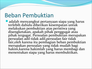 Beban Pembuktian
adalah menyangkut pertanyaan siapa yang harus
 terlebih dahulu diberikan kesempatan untuk
 melakukan pembuktian atas peristiwa yang
 disengketakan, apakah pihak penggugat atau
 pihak tergugat. Persoalan pembuktian merupakan
 persoalan adil tidak adil,persoalan fair tidak
 fair,oleh karena itu pembagian beban pembuktian
 merupakan persoalan yang tidak mudah bagi
 hakim,karena hakimlah yang harus membagi dan
 menentukan siapa yang harus membuktikan.
 