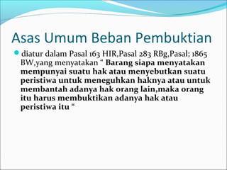 Asas Umum Beban Pembuktian
diatur dalam Pasal 163 HIR,Pasal 283 RBg,Pasal; 1865
 BW,yang menyatakan “ Barang siapa menyatakan
 mempunyai suatu hak atau menyebutkan suatu
 peristiwa untuk meneguhkan haknya atau untuk
 membantah adanya hak orang lain,maka orang
 itu harus membuktikan adanya hak atau
 peristiwa itu “
 