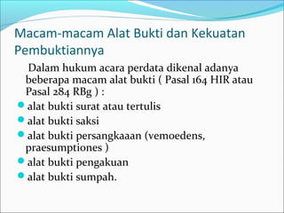 Macam-macam Alat Bukti dan Kekuatan
Pembuktiannya
 Dalam hukum acara perdata dikenal adanya
 beberapa macam alat bukti ( Pasal 164 HIR atau
 Pasal 284 RBg ) :
alat bukti surat atau tertulis
alat bukti saksi
alat bukti persangkaaan (vemoedens,
 praesumptiones )
alat bukti pengakuan
alat bukti sumpah.
 