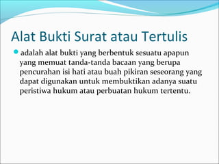 Alat Bukti Surat atau Tertulis
adalah alat bukti yang berbentuk sesuatu apapun
 yang memuat tanda-tanda bacaan yang berupa
 pencurahan isi hati atau buah pikiran seseorang yang
 dapat digunakan untuk membuktikan adanya suatu
 peristiwa hukum atau perbuatan hukum tertentu.
 