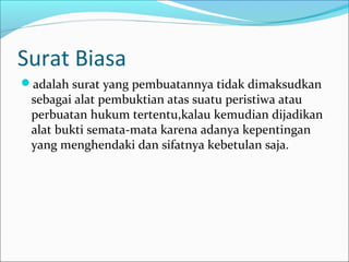 Surat Biasa
adalah surat yang pembuatannya tidak dimaksudkan
 sebagai alat pembuktian atas suatu peristiwa atau
 perbuatan hukum tertentu,kalau kemudian dijadikan
 alat bukti semata-mata karena adanya kepentingan
 yang menghendaki dan sifatnya kebetulan saja.
 