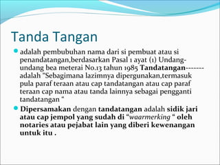 Tanda Tangan
adalah pembubuhan nama dari si pembuat atau si
 penandatangan,berdasarkan Pasal 1 ayat (1) Undang-
 undang bea meterai No.13 tahun 1985 Tandatangan-------
 adalah “Sebagimana lazimnya dipergunakan,termasuk
 pula paraf teraan atau cap tandatangan atau cap paraf
 teraan cap nama atau tanda lainnya sebagai pengganti
 tandatangan “
Dipersamakan dengan tandatangan adalah sidik jari
 atau cap jempol yang sudah di “waarmerking “ oleh
 notaries atau pejabat lain yang diberi kewenangan
 untuk itu .
 