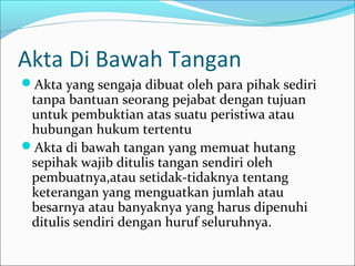 Akta Di Bawah Tangan
Akta yang sengaja dibuat oleh para pihak sediri
 tanpa bantuan seorang pejabat dengan tujuan
 untuk pembuktian atas suatu peristiwa atau
 hubungan hukum tertentu
Akta di bawah tangan yang memuat hutang
 sepihak wajib ditulis tangan sendiri oleh
 pembuatnya,atau setidak-tidaknya tentang
 keterangan yang menguatkan jumlah atau
 besarnya atau banyaknya yang harus dipenuhi
 ditulis sendiri dengan huruf seluruhnya.
 