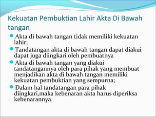 Kekuatan Pembuktian Lahir Akta Di Bawah
tangan
Akta di bawah tangan tidak memiliki kekuatan
 lahir;
Tandatangan akta di bawah tangan dapat diakui
 dapat juga diingkari oleh pembuatnya
Akta di bawah tangan yang diakui
 tandatangannya oleh para pihak yang membuat
 menjadikan akta di bawah tangan memiliki
 kekuatan pembuktian yang sempurna;
Dalam hal tandatangan para pihak
 diingkari,maka kebenaran akta harus diperiksa
 kebenarannya.
 