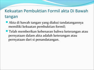 Kekuatan Pembuktian Formil akta Di Bawah
tangan
Akta di bawah tangan yang diakui tandatangannya
 memiliki kekuatan pembuktian formil;
Telah memberikan kebenaran bahwa keterangan atau
 pernyataan dalam akta adalah keterangan atau
 pernyataan dari si penandatangan.
 