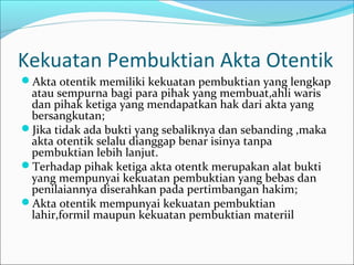 Kekuatan Pembuktian Akta Otentik
Akta otentik memiliki kekuatan pembuktian yang lengkap
 atau sempurna bagi para pihak yang membuat,ahli waris
 dan pihak ketiga yang mendapatkan hak dari akta yang
 bersangkutan;
Jika tidak ada bukti yang sebaliknya dan sebanding ,maka
 akta otentik selalu dianggap benar isinya tanpa
 pembuktian lebih lanjut.
Terhadap pihak ketiga akta otentk merupakan alat bukti
 yang mempunyai kekuatan pembuktian yang bebas dan
 penilaiannya diserahkan pada pertimbangan hakim;
Akta otentik mempunyai kekuatan pembuktian
 lahir,formil maupun kekuatan pembuktian materiil
 