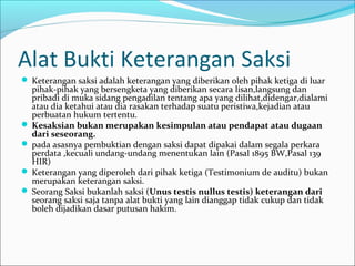 Alat Bukti Keterangan Saksi
 Keterangan saksi adalah keterangan yang diberikan oleh pihak ketiga di luar
  pihak-pihak yang bersengketa yang diberikan secara lisan,langsung dan
  pribadi di muka sidang pengadilan tentang apa yang dilihat,didengar,dialami
  atau dia ketahui atau dia rasakan terhadap suatu peristiwa,kejadian atau
  perbuatan hukum tertentu.
 Kesaksian bukan merupakan kesimpulan atau pendapat atau dugaan
  dari seseorang.
 pada asasnya pembuktian dengan saksi dapat dipakai dalam segala perkara
  perdata ,kecuali undang-undang menentukan lain (Pasal 1895 BW,Pasal 139
  HIR)
 Keterangan yang diperoleh dari pihak ketiga (Testimonium de auditu) bukan
  merupakan keterangan saksi.
 Seorang Saksi bukanlah saksi (Unus testis nullus testis) keterangan dari
  seorang saksi saja tanpa alat bukti yang lain dianggap tidak cukup dan tidak
  boleh dijadikan dasar putusan hakim.
 