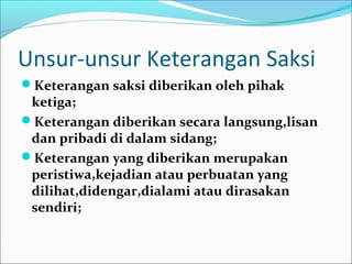 Unsur-unsur Keterangan Saksi
Keterangan saksi diberikan oleh pihak
 ketiga;
Keterangan diberikan secara langsung,lisan
 dan pribadi di dalam sidang;
Keterangan yang diberikan merupakan
 peristiwa,kejadian atau perbuatan yang
 dilihat,didengar,dialami atau dirasakan
 sendiri;
 