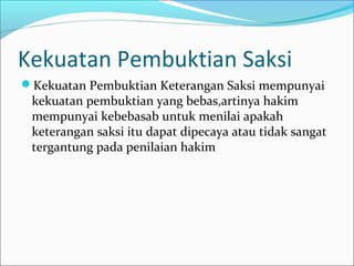Kekuatan Pembuktian Saksi
Kekuatan Pembuktian Keterangan Saksi mempunyai
 kekuatan pembuktian yang bebas,artinya hakim
 mempunyai kebebasab untuk menilai apakah
 keterangan saksi itu dapat dipecaya atau tidak sangat
 tergantung pada penilaian hakim
 