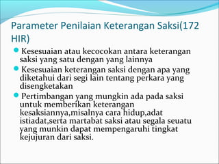 Parameter Penilaian Keterangan Saksi(172
HIR)
Kesesuaian atau kecocokan antara keterangan
 saksi yang satu dengan yang lainnya
Kesesuaian keterangan saksi dengan apa yang
 diketahui dari segi lain tentang perkara yang
 disengketakan
Pertimbangan yang mungkin ada pada saksi
 untuk memberikan keterangan
 kesaksiannya,misalnya cara hidup,adat
 istiadat,serta martabat saksi atau segala seuatu
 yang munkin dapat mempengaruhi tingkat
 kejujuran dari saksi.
 