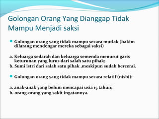 Golongan Orang Yang Dianggap Tidak
Mampu Menjadi saksi
 Golongan orang yang tidak mampu secara mutlak (hakim
  dilarang mendengar mereka sebagai saksi)

a. Keluarga sedarah dan keluarga semenda menurut garis
   keturunan yang lurus dari salah satu pihak;
b. Sumi istri dari salah satu pihak ,meskipun sudah bercerai.

 Golongan orang yang tidak mampu secara relatif (nisbi):

a. anak-anak yang belum mencapai usia 15 tahun;
b. orang-orang yang sakit ingatannya.
 