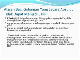 Alasan Bagi Golongan Yang Secara Absulut
Tidak Dapat Menjadi Saksi
 Pihak-pihak ini pada umumnya dianggap kurang obyektif apabila
  didengar keterangannya sebagai saksi;
 untuk menjaga hubungan kekeluargaan agar tetap baik di antara para
  pihak;
 untuk mencegah timbulnya tekanan batin setelah memberikan
  keterangan sebagai saksi.

  Pihak-pihak seperti tersebut,dalam perkara tertentu masih
  dimungkinkan untuk menjadi saksidan mereka tidak berhak untuk
  mengundurkan diri sebagai saksi,terutama dalam perkara yang
  menyangkut kedudukan keperdataan dari para pihak atau dalam
  perkara yang menyangkut tentang perjanjian kerja ( Pasal 145 ayat (2)
  HIR )
 