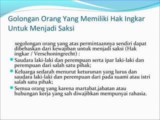 Golongan Orang Yang Memiliki Hak Ingkar
Untuk Menjadi Saksi
 segolongan orang yang atas permintaannya sendiri dapat
 dibebaskan dari kewajiban untuk menjadi saksi (Hak
 ingkar / Verschoningrecht) :
Saudara laki-laki dan perempuan serta ipar laki-laki dan
 perempuan dari salah satu pihak;
Keluarga sedarah menurut keturunan yang lurus dan
 saudara laki-laki dan perempuan dari pada suami atau istri
 salah satu pihak;
Semua orang yang karena martabat,jabatan atau
 hubungan kerja yang sah diwajibkan mempunyai rahasia.
 