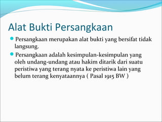 Alat Bukti Persangkaan
Persangkaan merupakan alat bukti yang bersifat tidak
 langsung.
Persangkaan adalah kesimpulan-kesimpulan yang
 oleh undang-undang atau hakim ditarik dari suatu
 peristiwa yang terang nyata ke peristiwa lain yang
 belum terang kenyataannya ( Pasal 1915 BW )
 
