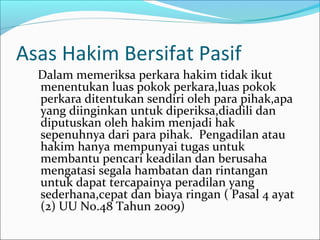 Asas Hakim Bersifat Pasif
  Dalam memeriksa perkara hakim tidak ikut
  menentukan luas pokok perkara,luas pokok
  perkara ditentukan sendiri oleh para pihak,apa
  yang diinginkan untuk diperiksa,diadili dan
  diputuskan oleh hakim menjadi hak
  sepenuhnya dari para pihak. Pengadilan atau
  hakim hanya mempunyai tugas untuk
  membantu pencari keadilan dan berusaha
  mengatasi segala hambatan dan rintangan
  untuk dapat tercapainya peradilan yang
  sederhana,cepat dan biaya ringan ( Pasal 4 ayat
  (2) UU No.48 Tahun 2009)
 